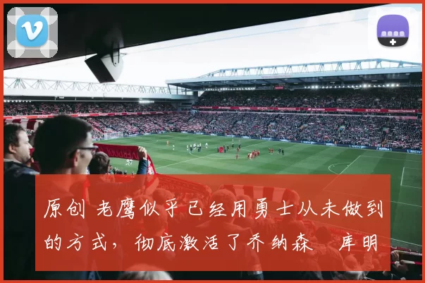 原创 老鹰似乎已经用勇士从未做到的方式,彻底激活了乔纳森・库明加