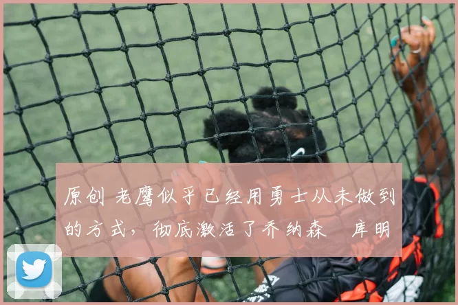 原创 老鹰似乎已经用勇士从未做到的方式,彻底激活了乔纳森・库明加