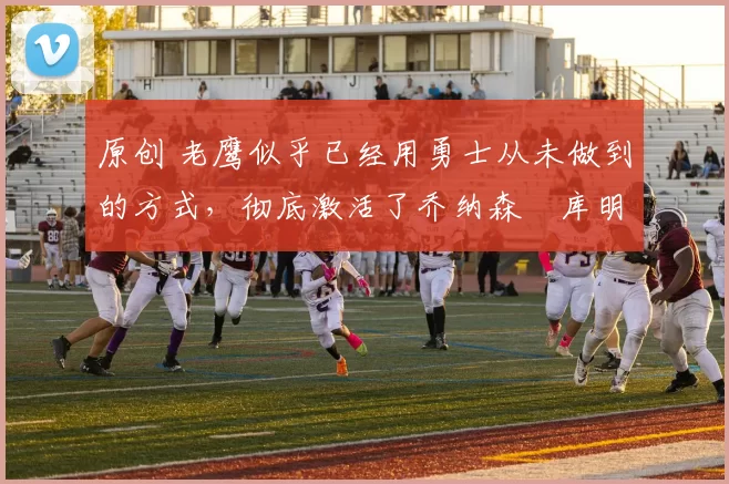 原创 老鹰似乎已经用勇士从未做到的方式，彻底激活了乔纳森・库明加