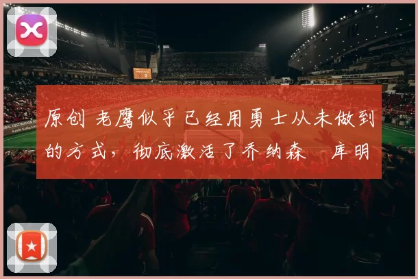 原创 老鹰似乎已经用勇士从未做到的方式，彻底激活了乔纳森・库明加