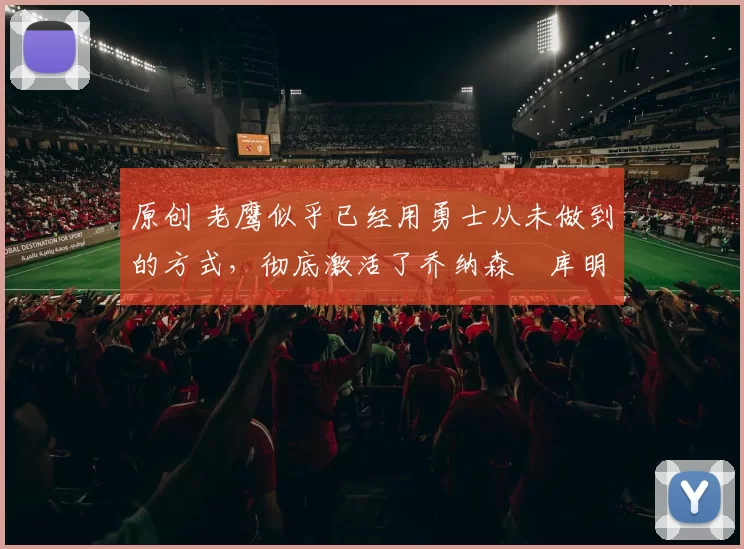 原创 老鹰似乎已经用勇士从未做到的方式，彻底激活了乔纳森・库明加