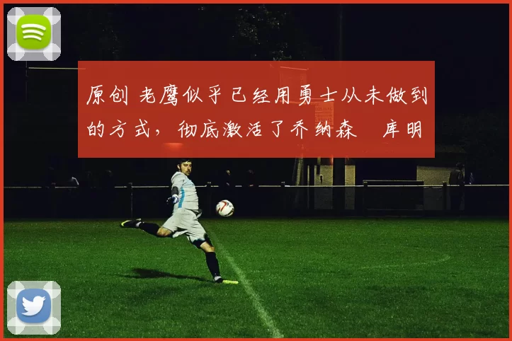 原创 老鹰似乎已经用勇士从未做到的方式，彻底激活了乔纳森・库明加