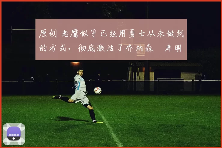 原创 老鹰似乎已经用勇士从未做到的方式,彻底激活了乔纳森・库明加