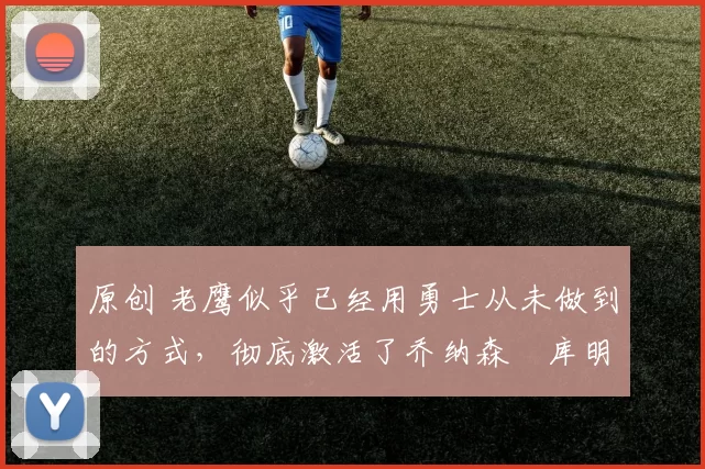 原创 老鹰似乎已经用勇士从未做到的方式,彻底激活了乔纳森・库明加