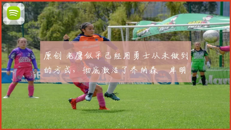 原创 老鹰似乎已经用勇士从未做到的方式,彻底激活了乔纳森・库明加