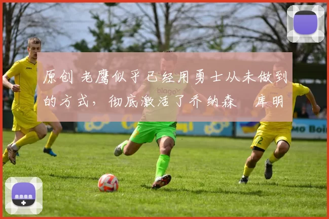 原创 老鹰似乎已经用勇士从未做到的方式，彻底激活了乔纳森・库明加