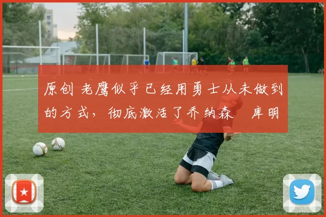 原创 老鹰似乎已经用勇士从未做到的方式，彻底激活了乔纳森・库明加