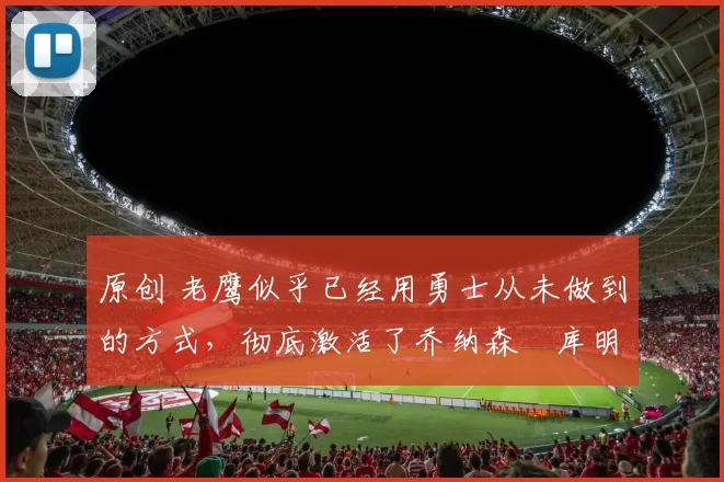 原创 老鹰似乎已经用勇士从未做到的方式，彻底激活了乔纳森・库明加