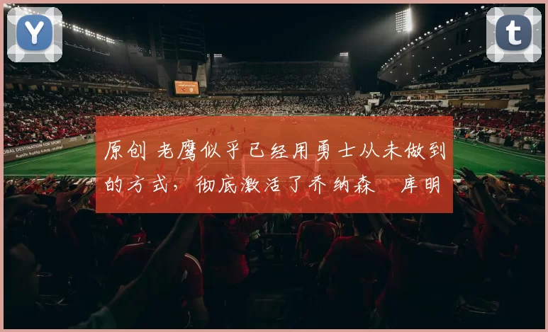 原创 老鹰似乎已经用勇士从未做到的方式，彻底激活了乔纳森・库明加