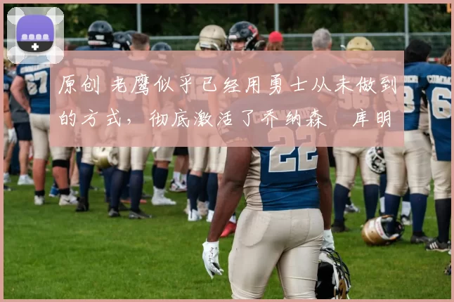 原创 老鹰似乎已经用勇士从未做到的方式，彻底激活了乔纳森・库明加