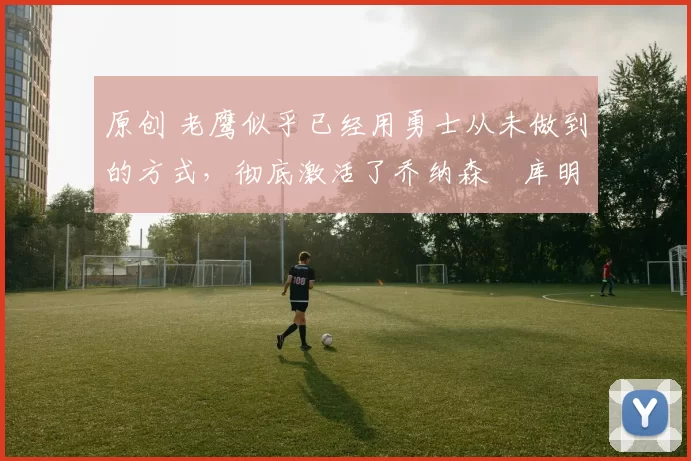 原创 老鹰似乎已经用勇士从未做到的方式,彻底激活了乔纳森・库明加