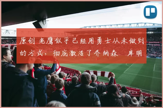 原创 老鹰似乎已经用勇士从未做到的方式，彻底激活了乔纳森・库明加