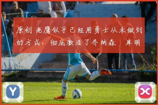 原创 老鹰似乎已经用勇士从未做到的方式,彻底激活了乔纳森・库明加