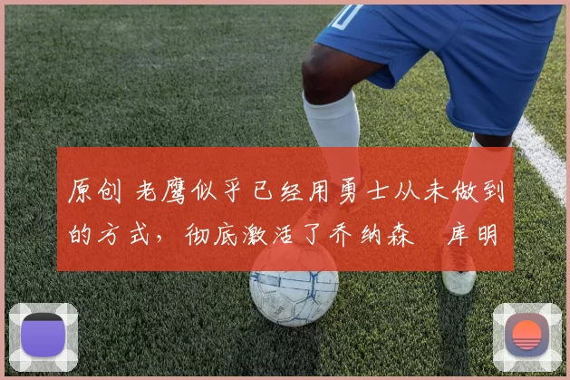 原创 老鹰似乎已经用勇士从未做到的方式,彻底激活了乔纳森・库明加