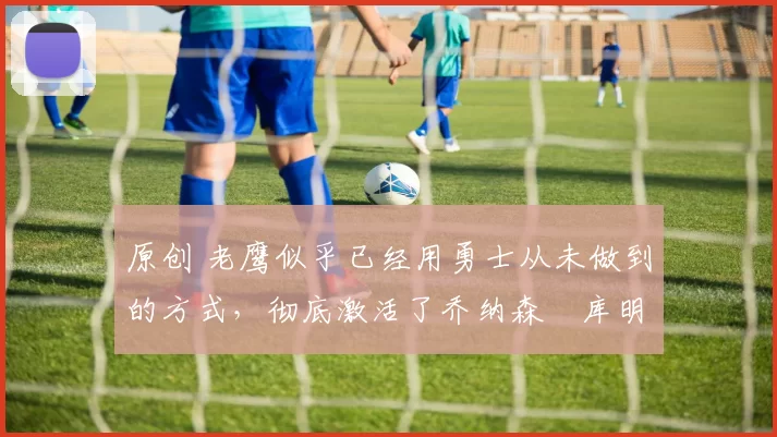 原创 老鹰似乎已经用勇士从未做到的方式,彻底激活了乔纳森・库明加