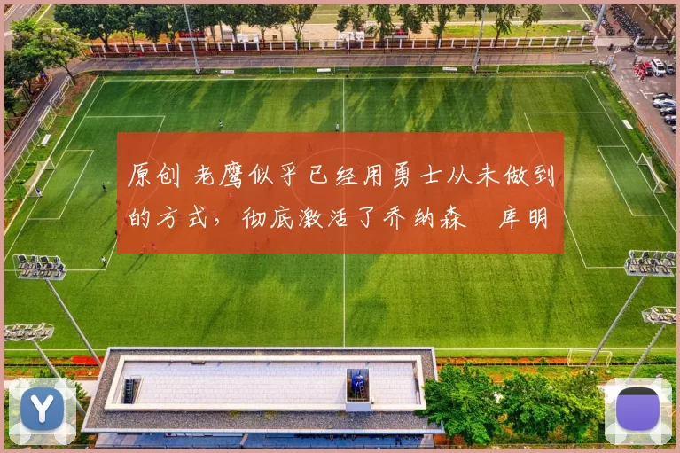 原创 老鹰似乎已经用勇士从未做到的方式，彻底激活了乔纳森・库明加