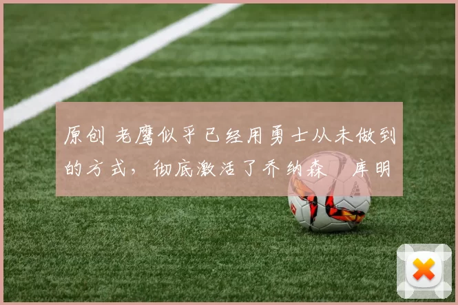 原创 老鹰似乎已经用勇士从未做到的方式，彻底激活了乔纳森・库明加