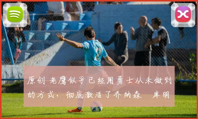 原创 老鹰似乎已经用勇士从未做到的方式，彻底激活了乔纳森・库明加