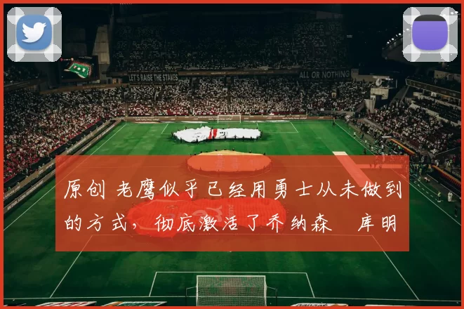 原创 老鹰似乎已经用勇士从未做到的方式，彻底激活了乔纳森・库明加