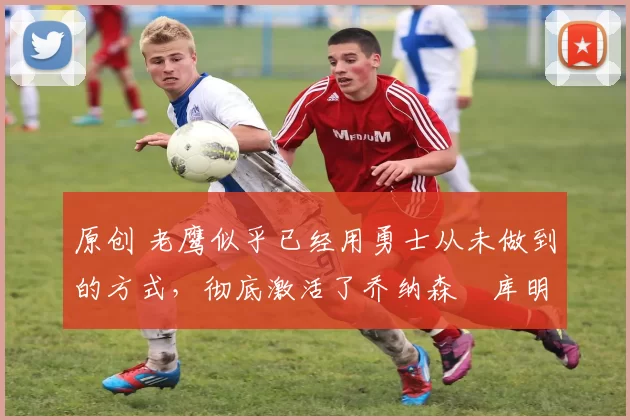 原创 老鹰似乎已经用勇士从未做到的方式,彻底激活了乔纳森・库明加