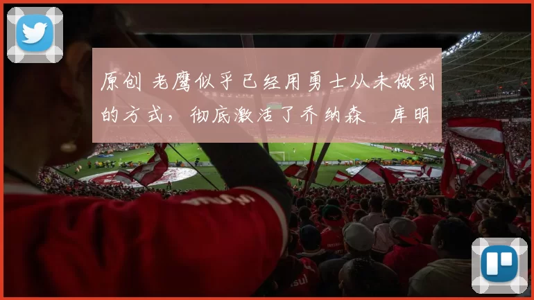 原创 老鹰似乎已经用勇士从未做到的方式，彻底激活了乔纳森・库明加