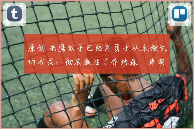 原创 老鹰似乎已经用勇士从未做到的方式，彻底激活了乔纳森・库明加