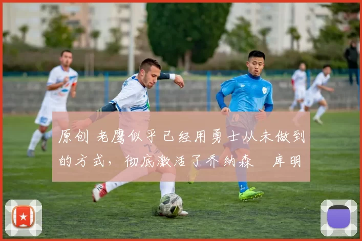 原创 老鹰似乎已经用勇士从未做到的方式,彻底激活了乔纳森・库明加