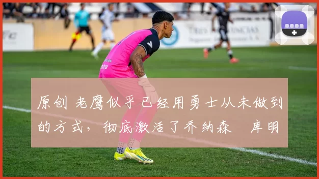 原创 老鹰似乎已经用勇士从未做到的方式,彻底激活了乔纳森・库明加