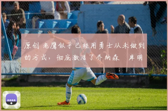 原创 老鹰似乎已经用勇士从未做到的方式,彻底激活了乔纳森・库明加