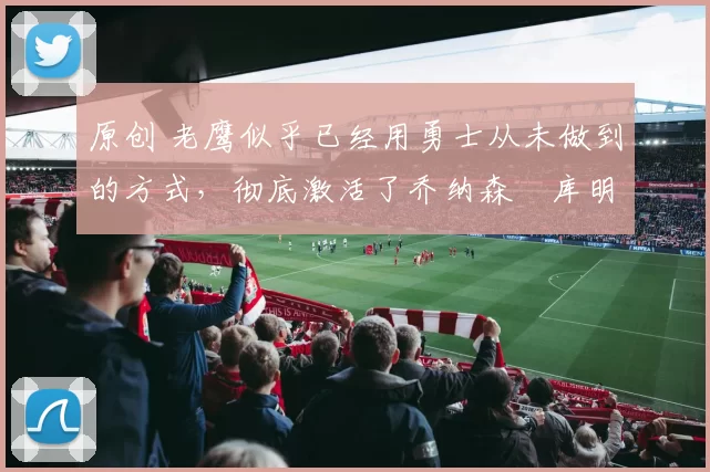 原创 老鹰似乎已经用勇士从未做到的方式，彻底激活了乔纳森・库明加