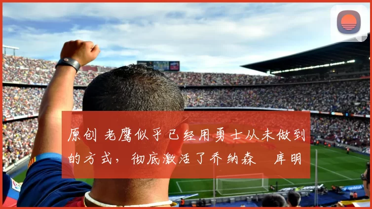 原创 老鹰似乎已经用勇士从未做到的方式,彻底激活了乔纳森・库明加