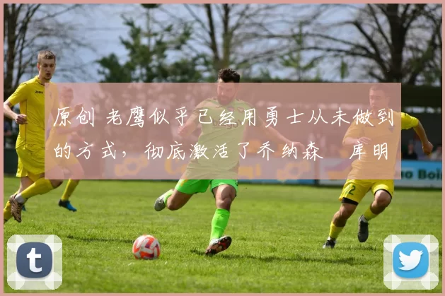 原创 老鹰似乎已经用勇士从未做到的方式，彻底激活了乔纳森・库明加