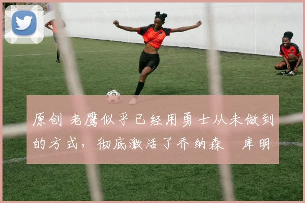 原创 老鹰似乎已经用勇士从未做到的方式,彻底激活了乔纳森・库明加