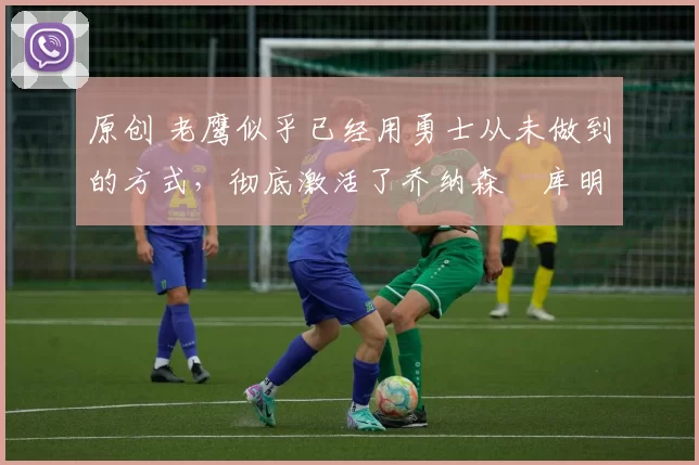 原创 老鹰似乎已经用勇士从未做到的方式，彻底激活了乔纳森・库明加