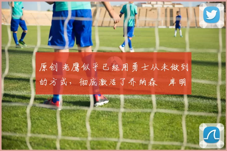 原创 老鹰似乎已经用勇士从未做到的方式，彻底激活了乔纳森・库明加