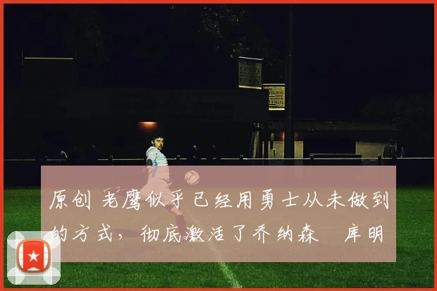 原创 老鹰似乎已经用勇士从未做到的方式,彻底激活了乔纳森・库明加