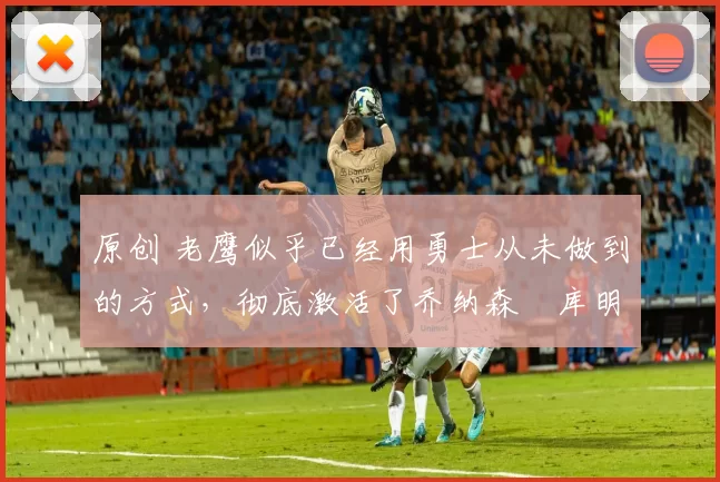 原创 老鹰似乎已经用勇士从未做到的方式，彻底激活了乔纳森・库明加