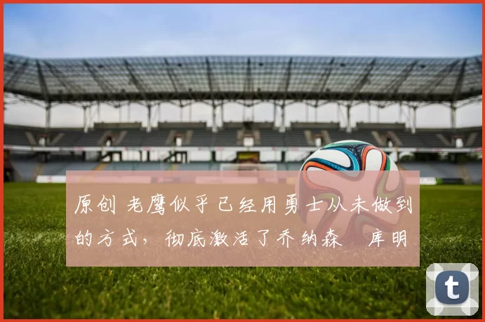 原创 老鹰似乎已经用勇士从未做到的方式，彻底激活了乔纳森・库明加