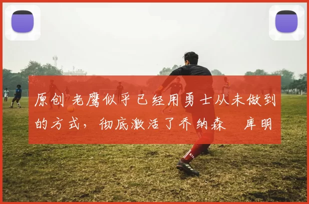 原创 老鹰似乎已经用勇士从未做到的方式，彻底激活了乔纳森・库明加