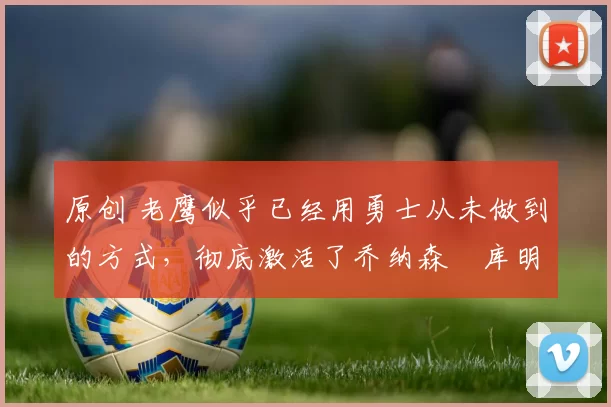 原创 老鹰似乎已经用勇士从未做到的方式,彻底激活了乔纳森・库明加