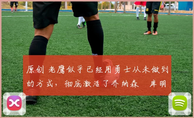 原创 老鹰似乎已经用勇士从未做到的方式，彻底激活了乔纳森・库明加