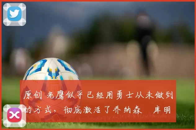 原创 老鹰似乎已经用勇士从未做到的方式，彻底激活了乔纳森・库明加