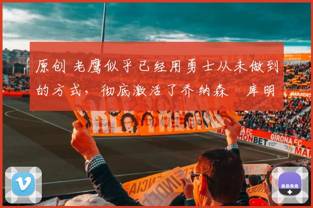 原创 老鹰似乎已经用勇士从未做到的方式，彻底激活了乔纳森・库明加