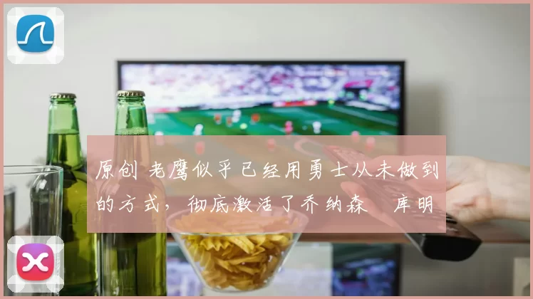 原创 老鹰似乎已经用勇士从未做到的方式,彻底激活了乔纳森・库明加