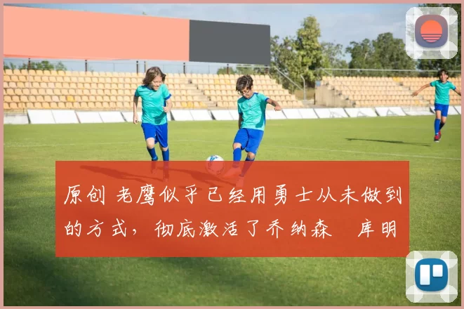 原创 老鹰似乎已经用勇士从未做到的方式，彻底激活了乔纳森・库明加