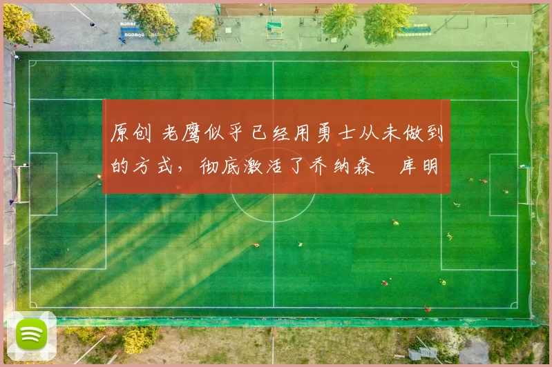 原创 老鹰似乎已经用勇士从未做到的方式，彻底激活了乔纳森・库明加