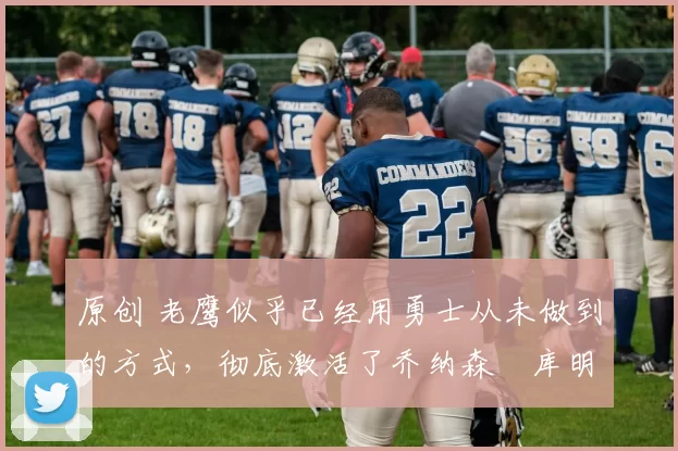 原创 老鹰似乎已经用勇士从未做到的方式，彻底激活了乔纳森・库明加