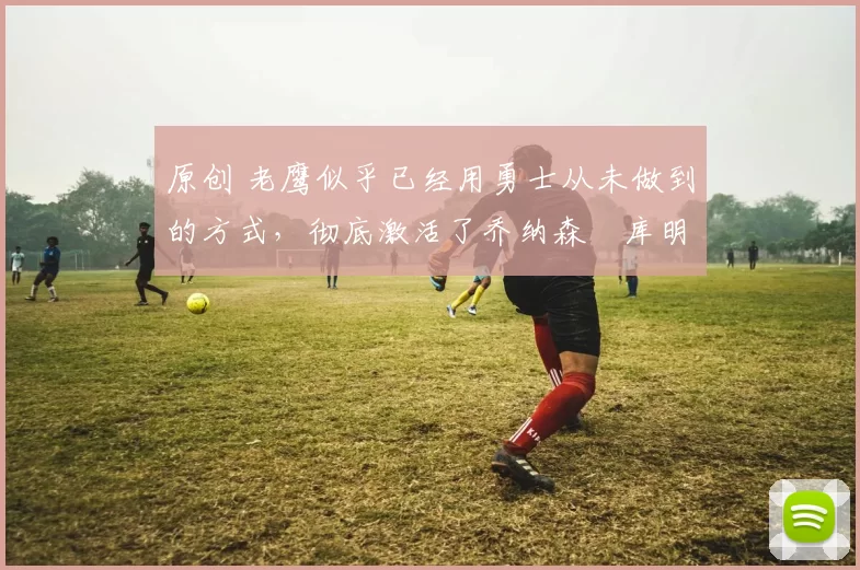 原创 老鹰似乎已经用勇士从未做到的方式，彻底激活了乔纳森・库明加