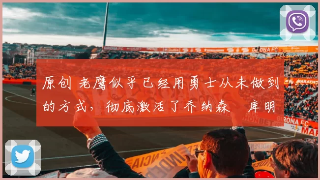 原创 老鹰似乎已经用勇士从未做到的方式，彻底激活了乔纳森・库明加