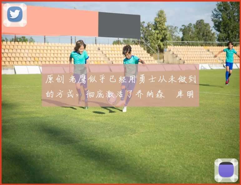 原创 老鹰似乎已经用勇士从未做到的方式，彻底激活了乔纳森・库明加